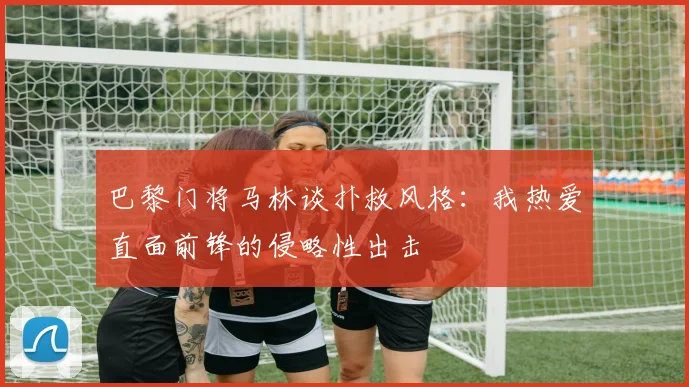 巴黎门将马林谈扑救风格：我热爱直面前锋的侵略性出击