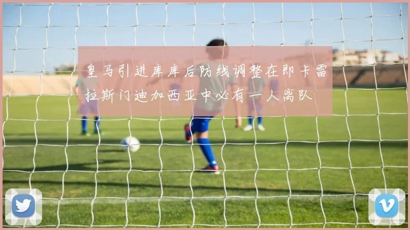 皇马引进库库后防线调整在即卡雷拉斯门迪加西亚中必有一人离队