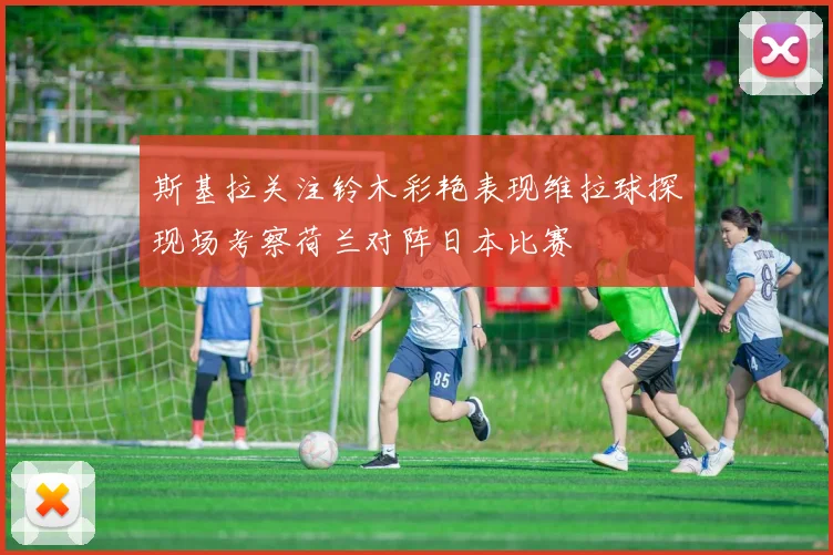 斯基拉关注铃木彩艳表现维拉球探现场考察荷兰对阵日本比赛