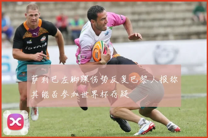 萨利巴左脚踝伤势反复巴黎人报称其能否参加世界杯存疑