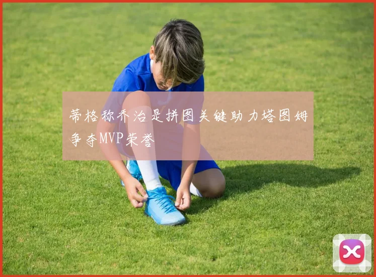 蒂格称乔治是拼图关键助力塔图姆争夺MVP荣誉
