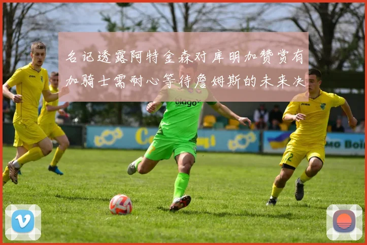 名记透露阿特金森对库明加赞赏有加骑士需耐心等待詹姆斯的未来决定