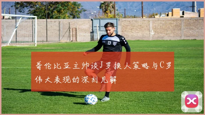 哥伦比亚主帅谈J罗换人策略与C罗伟大表现的深刻见解