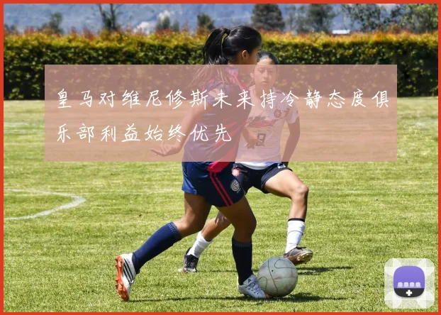 皇马对维尼修斯未来持冷静态度俱乐部利益始终优先