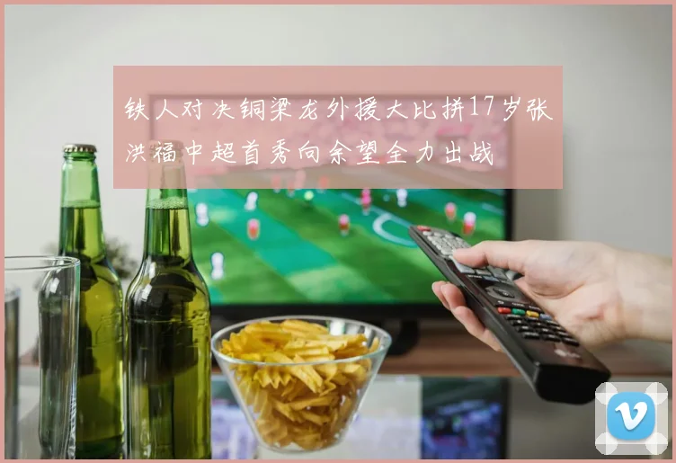 铁人对决铜梁龙外援大比拼17岁张洪福中超首秀向余望全力出战