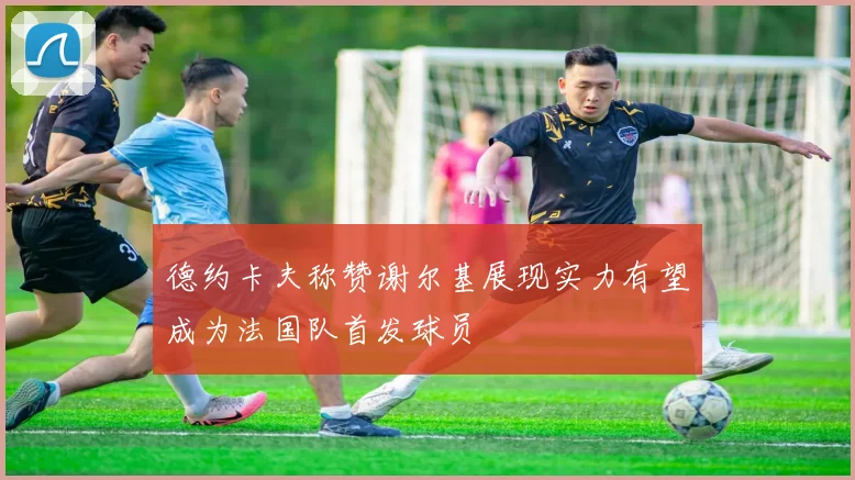 德约卡夫称赞谢尔基展现实力有望成为法国队首发球员