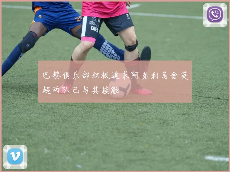 巴黎俱乐部积极追求阿克利乌舍英超两队已与其接触
