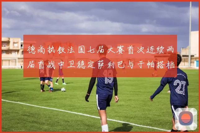 德尚执教法国七届大赛首次连续两届首战中卫稳定萨利巴与于帕搭档