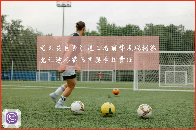 尤文花巨资引进三名前锋表现糟糕竟让迪格雷戈里奥承担责任