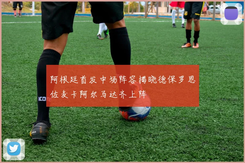 阿根廷首发中场阵容揭晓德保罗恩佐麦卡阿尔马达齐上阵