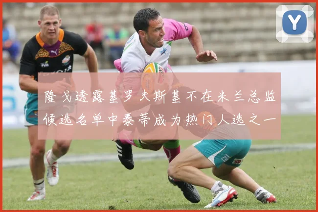 隆戈透露基罗夫斯基不在米兰总监候选名单中泰蒂成为热门人选之一
